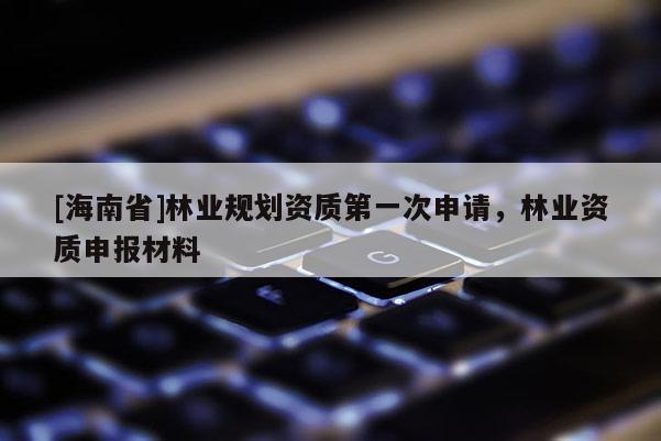 [海南省]林业规划资质第一次申请，林业资质申报材料