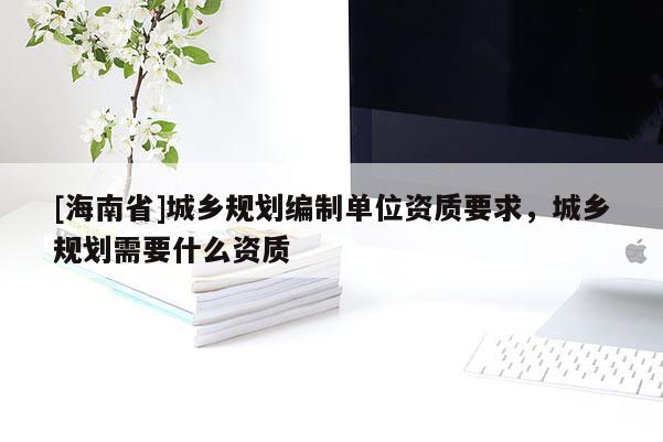[海南省]城乡规划编制单位资质要求，城乡规划需要什么资质