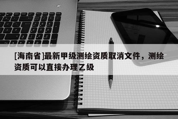 [海南省]最新甲级测绘资质取消文件，测绘资质可以直接办理乙级