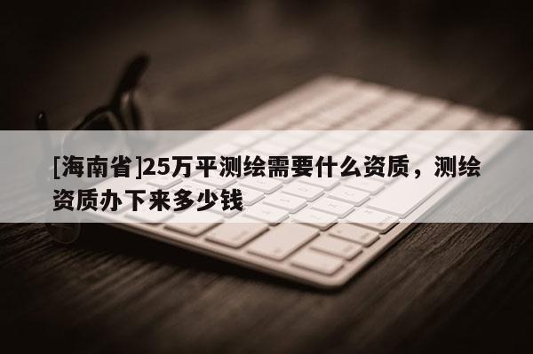 [海南省]25万平测绘需要什么资质，测绘资质办下来多少钱