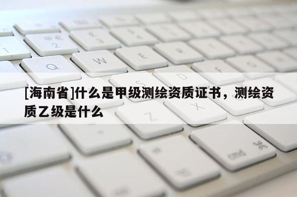 [海南省]什么是甲级测绘资质证书，测绘资质乙级是什么