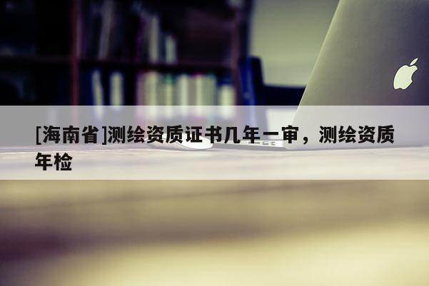 [海南省]测绘资质证书几年一审，测绘资质年检