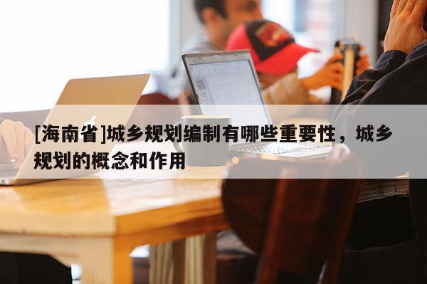 [海南省]城乡规划编制有哪些重要性，城乡规划的概念和作用