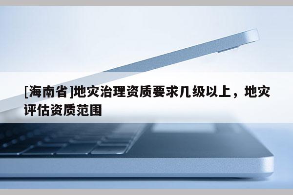 [海南省]地灾治理资质要求几级以上，地灾评估资质范围