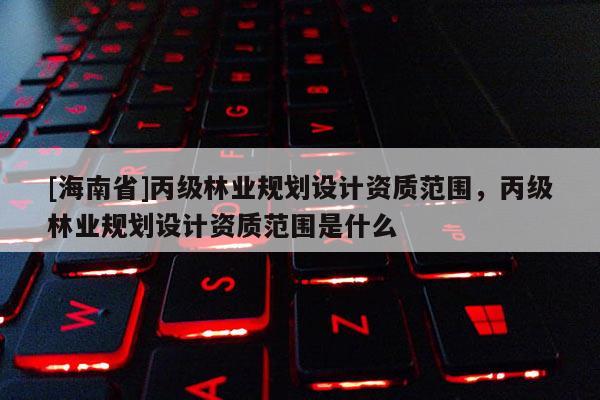 [海南省]丙级林业规划设计资质范围，丙级林业规划设计资质范围是什么