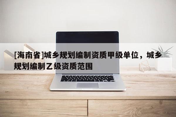 [海南省]城乡规划编制资质甲级单位，城乡规划编制乙级资质范围