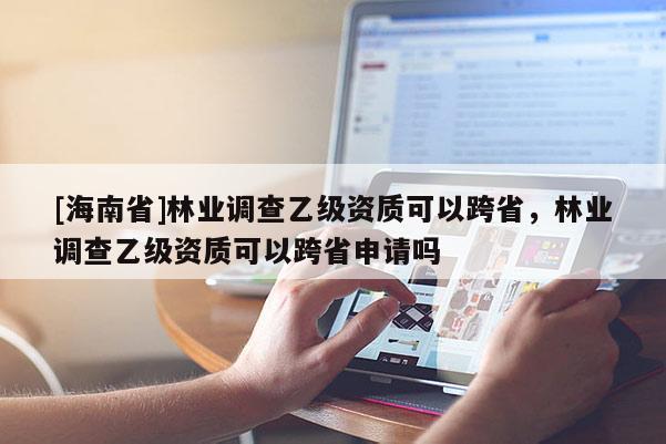 [海南省]林业调查乙级资质可以跨省，林业调查乙级资质可以跨省申请吗