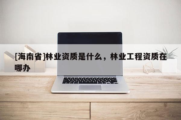 [海南省]林业资质是什么，林业工程资质在哪办
