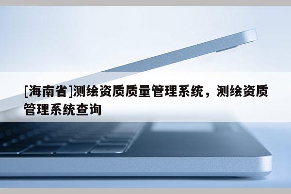 [海南省]测绘资质质量管理系统，测绘资质管理系统查询