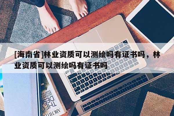 [海南省]林业资质可以测绘吗有证书吗，林业资质可以测绘吗有证书吗