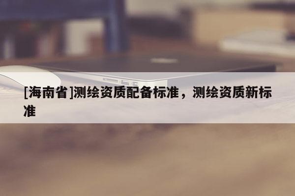 [海南省]测绘资质配备标准，测绘资质新标准