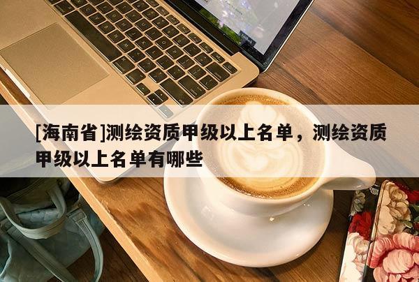 [海南省]测绘资质甲级以上名单，测绘资质甲级以上名单有哪些