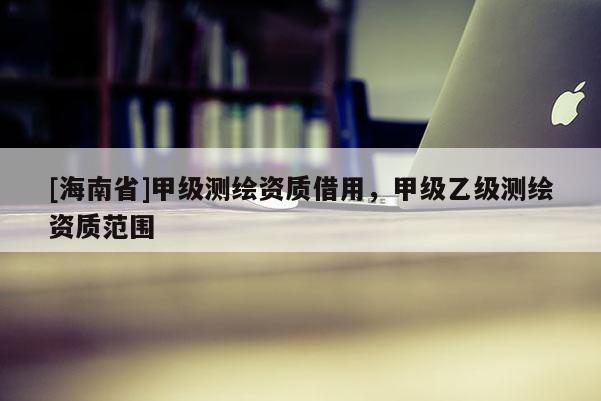 [海南省]甲级测绘资质借用，甲级乙级测绘资质范围