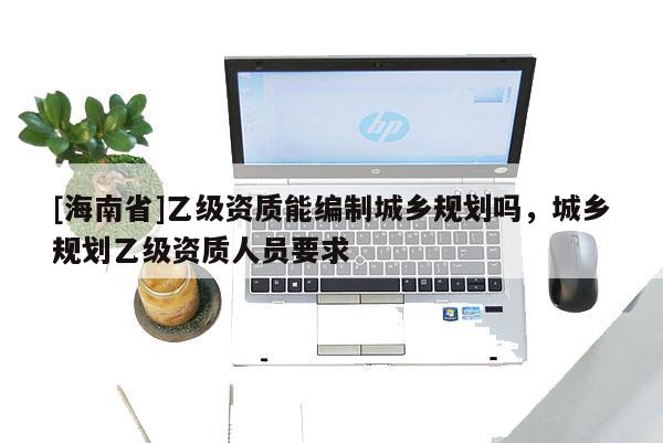[海南省]乙级资质能编制城乡规划吗，城乡规划乙级资质人员要求