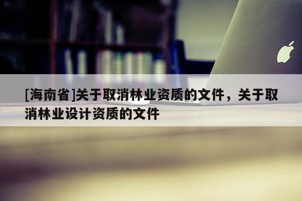 [海南省]关于取消林业资质的文件，关于取消林业设计资质的文件