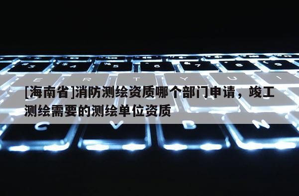 [海南省]消防测绘资质哪个部门申请，竣工测绘需要的测绘单位资质