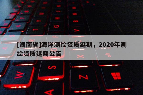 [海南省]海洋测绘资质延期，2020年测绘资质延期公告