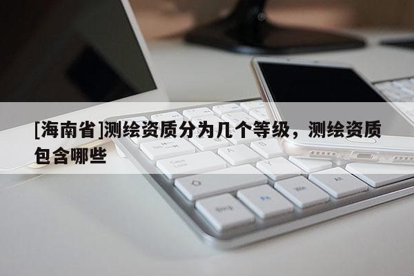 [海南省]测绘资质分为几个等级，测绘资质包含哪些