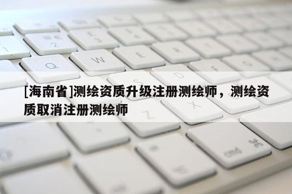 [海南省]测绘资质升级注册测绘师，测绘资质取消注册测绘师
