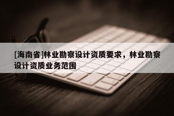 [海南省]林业勘察设计资质要求，林业勘察设计资质业务范围