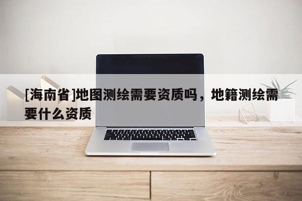 [海南省]地图测绘需要资质吗，地籍测绘需要什么资质