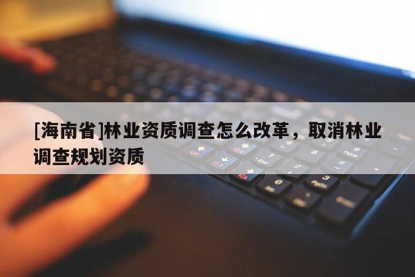[海南省]林业资质调查怎么改革，取消林业调查规划资质