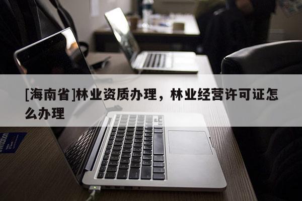 [海南省]林业资质办理，林业经营许可证怎么办理