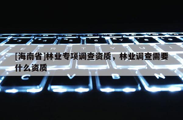 [海南省]林业专项调查资质，林业调查需要什么资质
