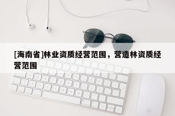[海南省]林业资质经营范围，营造林资质经营范围