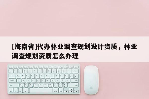 [海南省]代办林业调查规划设计资质，林业调查规划资质怎么办理