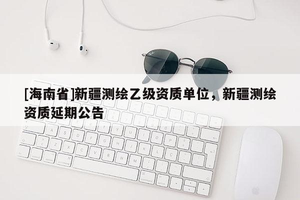 [海南省]新疆测绘乙级资质单位，新疆测绘资质延期公告
