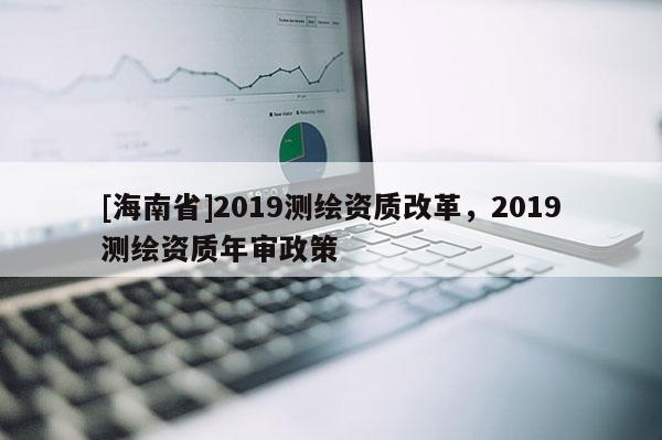 [海南省]2019测绘资质改革，2019测绘资质年审政策