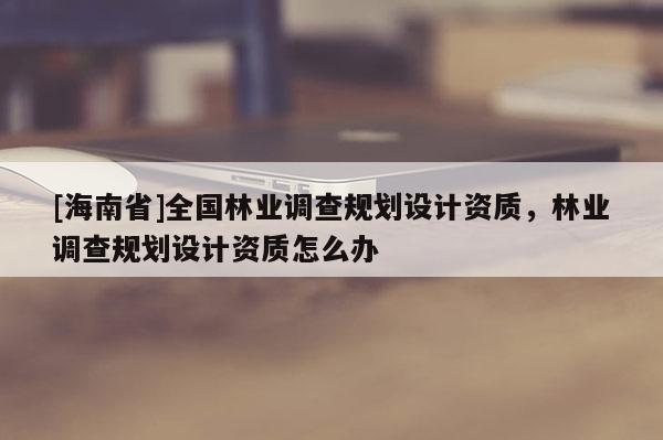 [海南省]全国林业调查规划设计资质，林业调查规划设计资质怎么办