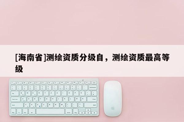 [海南省]测绘资质分级自，测绘资质最高等级