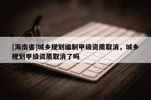 [海南省]城乡规划编制甲级资质取消，城乡规划甲级资质取消了吗