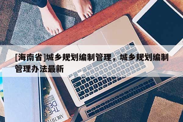 [海南省]城乡规划编制管理，城乡规划编制管理办法最新