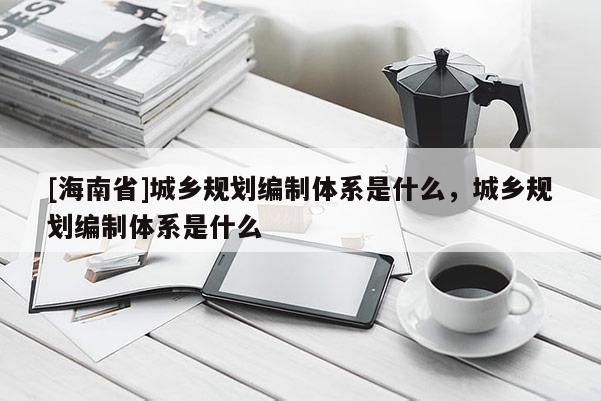 [海南省]城乡规划编制体系是什么，城乡规划编制体系是什么