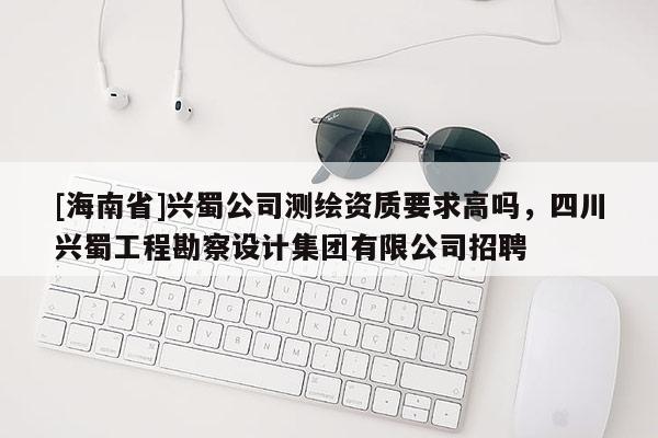 [海南省]兴蜀公司测绘资质要求高吗，四川兴蜀工程勘察设计集团有限公司招聘
