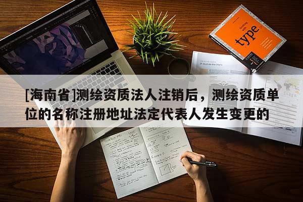 [海南省]测绘资质法人注销后，测绘资质单位的名称注册地址法定代表人发生变更的
