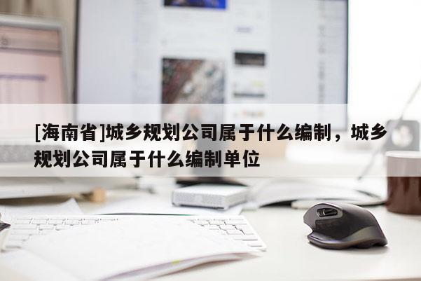 [海南省]城乡规划公司属于什么编制，城乡规划公司属于什么编制单位