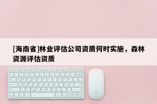 [海南省]林业评估公司资质何时实施，森林资源评估资质