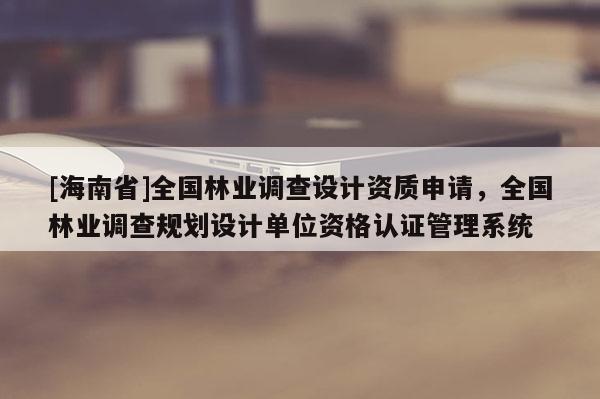 [海南省]全国林业调查设计资质申请，全国林业调查规划设计单位资格认证管理系统