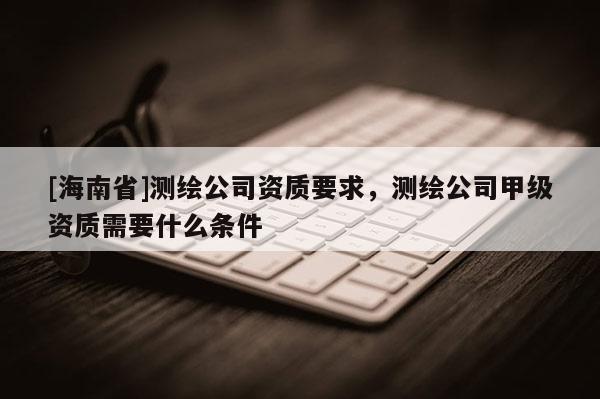 [海南省]测绘公司资质要求，测绘公司甲级资质需要什么条件