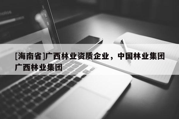 [海南省]广西林业资质企业，中国林业集团广西林业集团