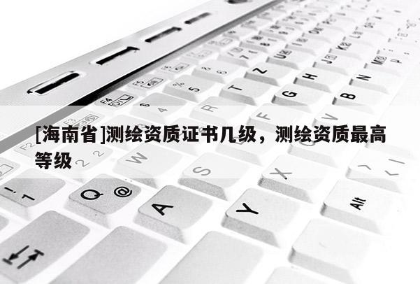 [海南省]测绘资质证书几级，测绘资质最高等级