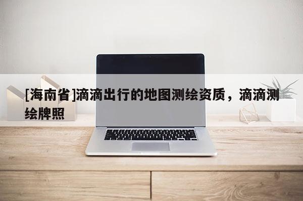 [海南省]滴滴出行的地图测绘资质，滴滴测绘牌照