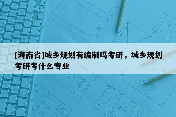 [海南省]城乡规划有编制吗考研，城乡规划考研考什么专业