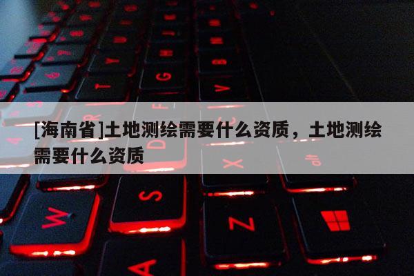 [海南省]土地测绘需要什么资质，土地测绘需要什么资质