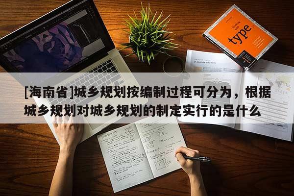 [海南省]城乡规划按编制过程可分为，根据城乡规划对城乡规划的制定实行的是什么