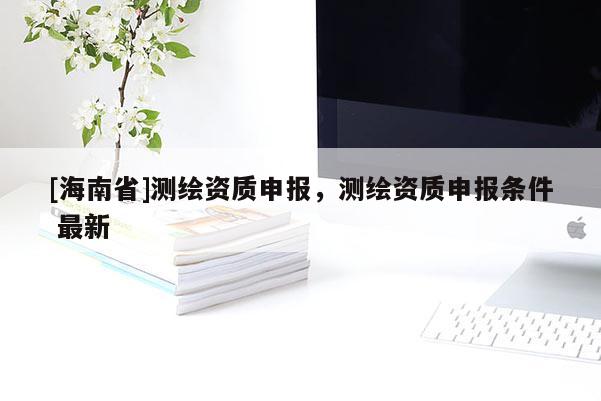 [海南省]测绘资质申报，测绘资质申报条件 最新